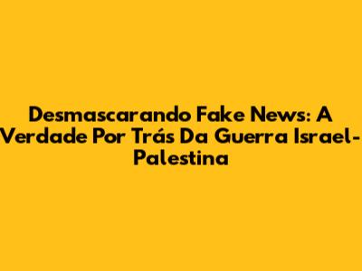 Desmascarando Fake News: A Verdade Por Trás Da Guerra Israel-Palestina