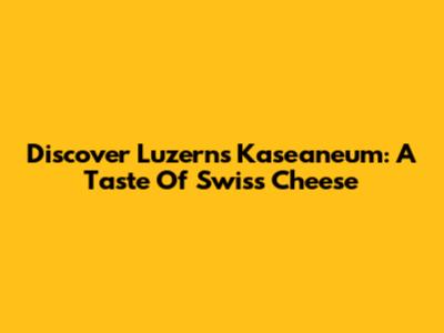 Discover Luzern's Kaseaneum: A Taste Of Swiss Cheese