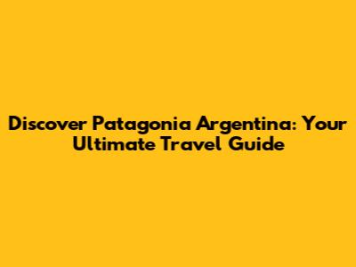Discover Patagonia Argentina: Your Ultimate Travel Guide