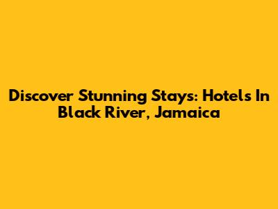 Discover Stunning Stays: Hotels In Black River, Jamaica