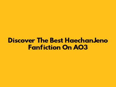 Discover The Best HaechanJeno Fanfiction On AO3
