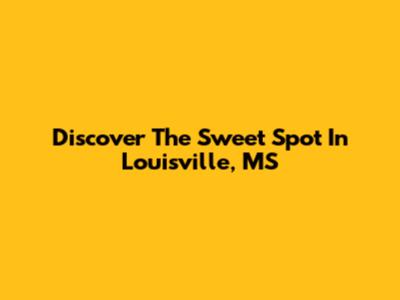 Discover The Sweet Spot In Louisville, MS