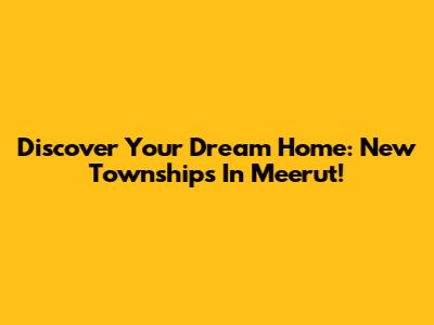Discover Your Dream Home: New Townships In Meerut!