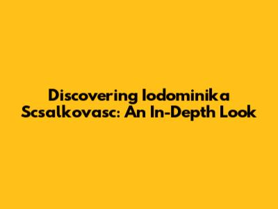 Discovering Iodominika Scsalkovasc: An In-Depth Look