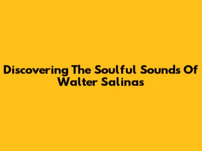 Discovering The Soulful Sounds Of Walter Salinas