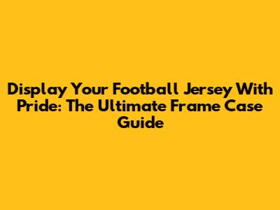 Display Your Football Jersey With Pride: The Ultimate Frame Case Guide