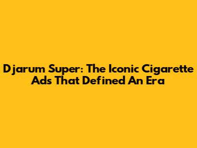 Djarum Super: The Iconic Cigarette Ads That Defined An Era