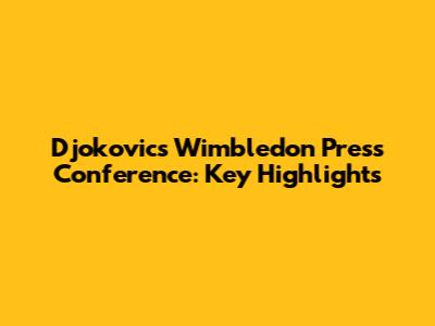 Djokovic's Wimbledon Press Conference: Key Highlights