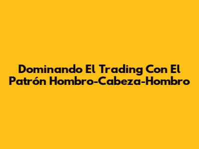 Dominando El Trading Con El Patrón Hombro-Cabeza-Hombro