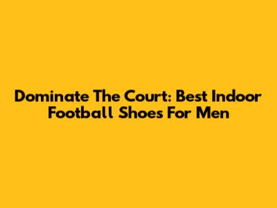 Dominate The Court: Best Indoor Football Shoes For Men