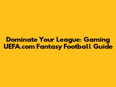 Dominate Your League: Gaming UEFA.com Fantasy Football Guide