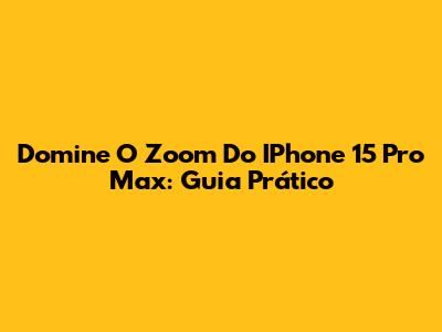 Domine O Zoom Do IPhone 15 Pro Max: Guia Prático