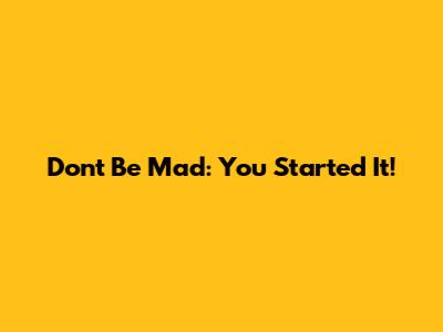 Don't Be Mad: You Started It!