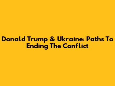 Donald Trump & Ukraine: Paths To Ending The Conflict