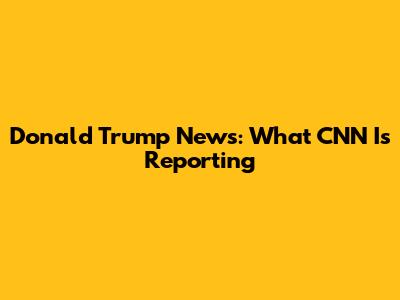 Donald Trump News: What CNN Is Reporting