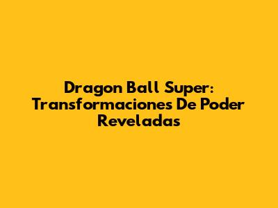 Dragon Ball Super: Transformaciones De Poder Reveladas