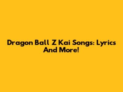 Dragon Ball Z Kai Songs: Lyrics And More!
