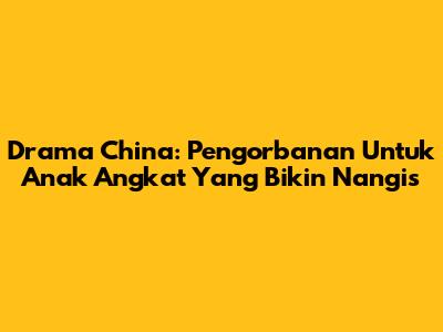 Drama China: Pengorbanan Untuk Anak Angkat Yang Bikin Nangis