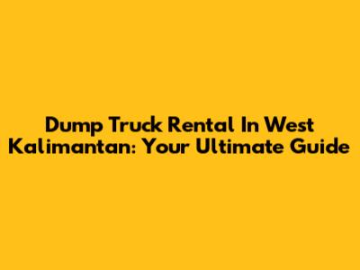 Dump Truck Rental In West Kalimantan: Your Ultimate Guide