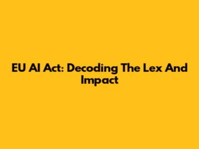 EU AI Act: Decoding The Lex And Impact