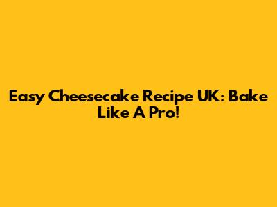 Easy Cheesecake Recipe UK: Bake Like A Pro!