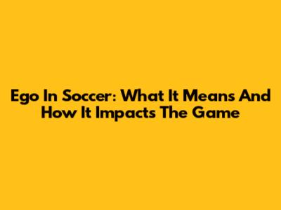 Ego In Soccer: What It Means And How It Impacts The Game