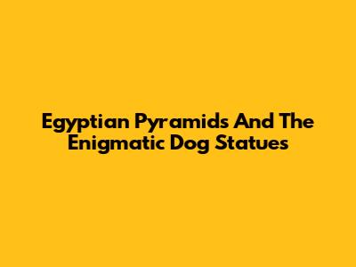 Egyptian Pyramids And The Enigmatic Dog Statues