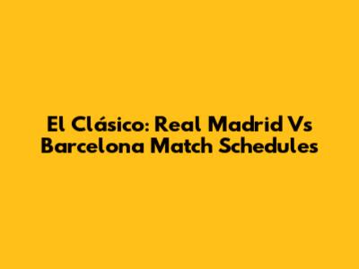 El Clásico: Real Madrid Vs Barcelona Match Schedules