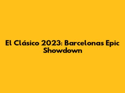 El Clásico 2023: Barcelona's Epic Showdown