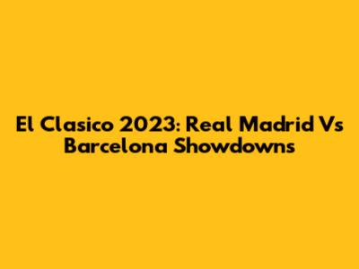 El Clasico 2023: Real Madrid Vs Barcelona Showdowns