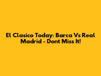 El Clasico Today: Barca Vs Real Madrid - Don't Miss It!
