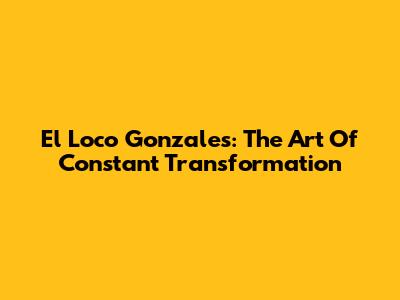 El Loco Gonzales: The Art Of Constant Transformation