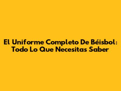 El Uniforme Completo De Béisbol: Todo Lo Que Necesitas Saber