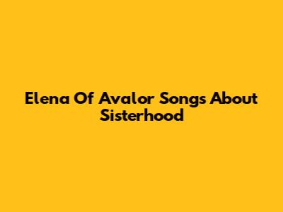 Elena Of Avalor Songs About Sisterhood