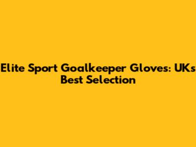 Elite Sport Goalkeeper Gloves: UK's Best Selection