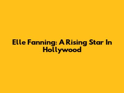 Elle Fanning: A Rising Star In Hollywood