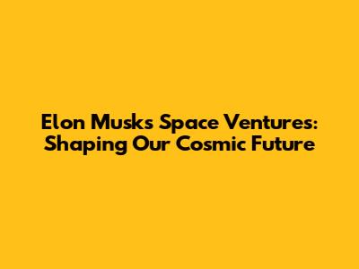 Elon Musk's Space Ventures: Shaping Our Cosmic Future