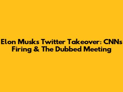Elon Musk's Twitter Takeover: CNN's Firing & The Dubbed Meeting