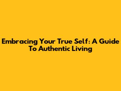 Embracing Your True Self: A Guide To Authentic Living