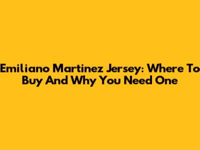 Emiliano Martinez Jersey: Where To Buy And Why You Need One