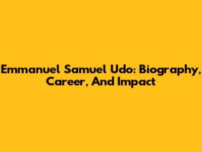 Emmanuel Samuel Udo: Biography, Career, And Impact
