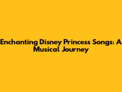 Enchanting Disney Princess Songs: A Musical Journey