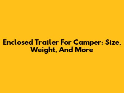 Enclosed Trailer For Camper: Size, Weight, And More