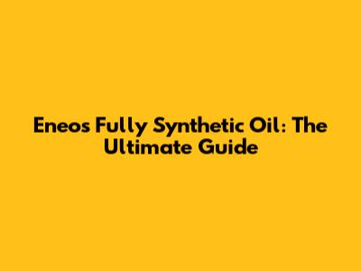 Eneos Fully Synthetic Oil: The Ultimate Guide