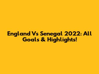 England Vs Senegal 2022: All Goals & Highlights!