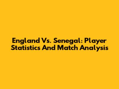England Vs. Senegal: Player Statistics And Match Analysis