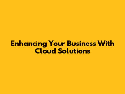 Enhancing Your Business With Cloud Solutions