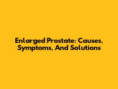 Enlarged Prostate: Causes, Symptoms, And Solutions