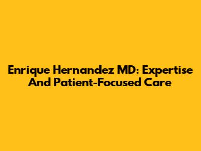 Enrique Hernandez MD: Expertise And Patient-Focused Care