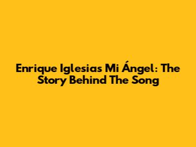 Enrique Iglesias' "Mi Ángel": The Story Behind The Song